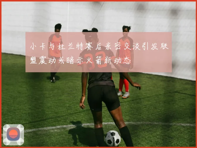 小卡与杜兰特赛后亲密交谈引发联盟震动或暗示火箭新动态