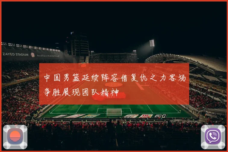 中国男篮延续阵容借复仇之力客场争胜展现团队精神
