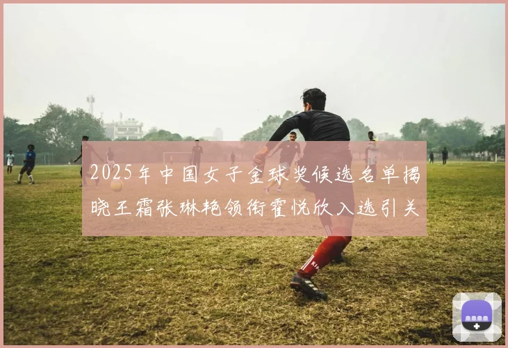 2025年中国女子金球奖候选名单揭晓王霜张琳艳领衔霍悦欣入选引关注