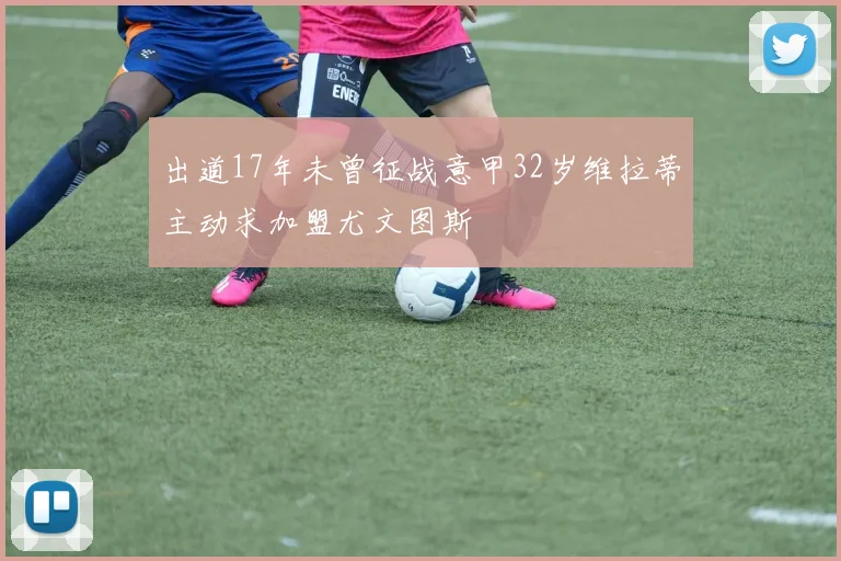 出道17年未曾征战意甲32岁维拉蒂主动求加盟尤文图斯