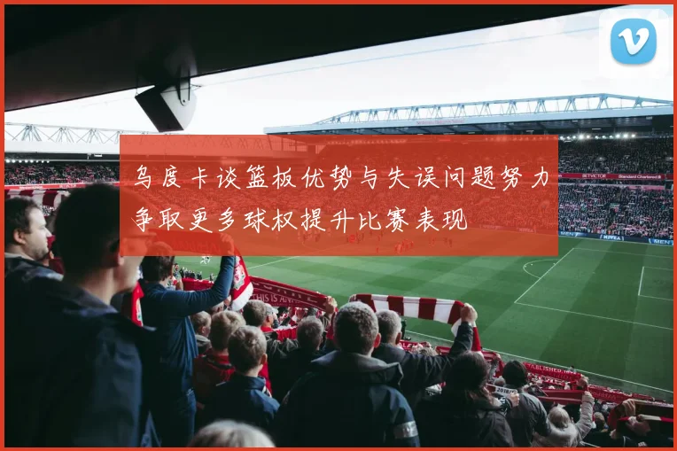 乌度卡谈篮板优势与失误问题努力争取更多球权提升比赛表现
