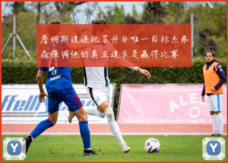 詹姆斯追逐纪录并非唯一目标杰弗森强调他的真正追求是赢得比赛