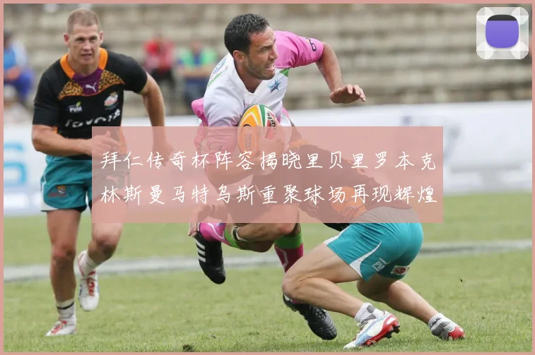 拜仁传奇杯阵容揭晓里贝里罗本克林斯曼马特乌斯重聚球场再现辉煌