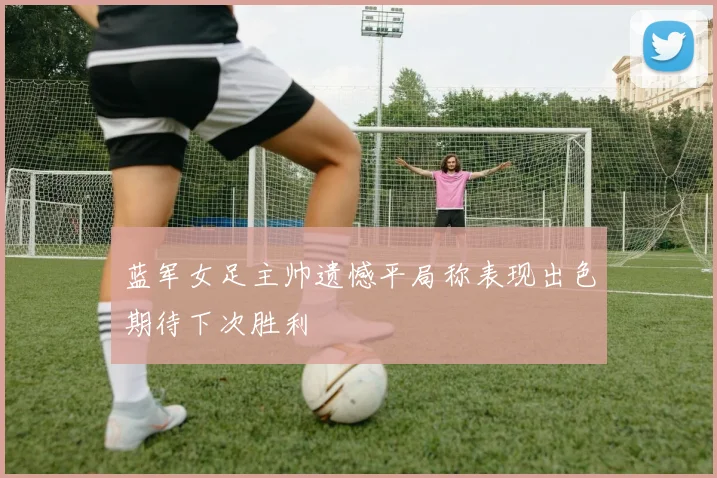 蓝军女足主帅遗憾平局称表现出色期待下次胜利