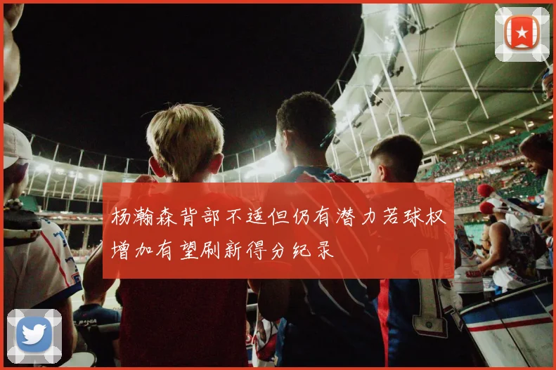 杨瀚森背部不适但仍有潜力若球权增加有望刷新得分纪录