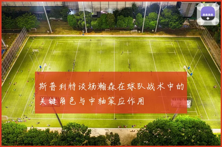 斯普利特谈杨瀚森在球队战术中的关键角色与中轴策应作用
