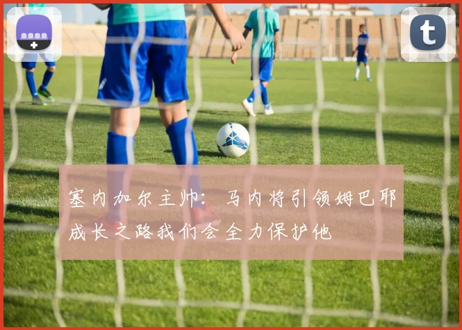塞内加尔主帅：马内将引领姆巴耶成长之路我们会全力保护他