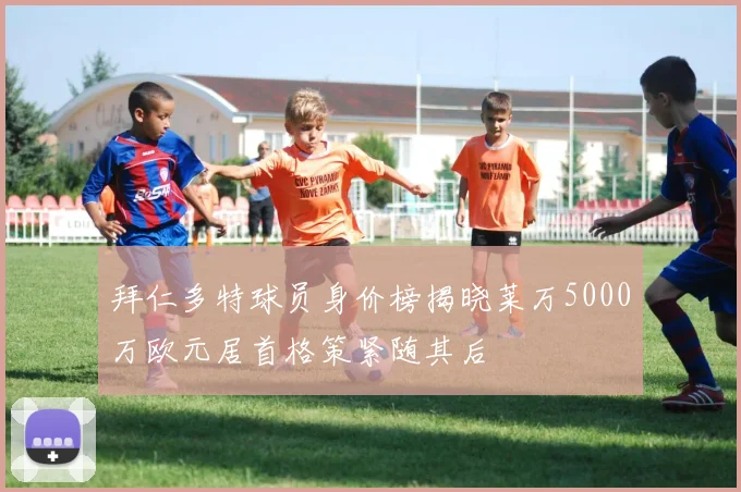 拜仁多特球员身价榜揭晓莱万5000万欧元居首格策紧随其后