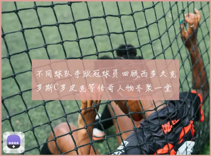 不同球队夺欧冠球员回顾西多夫克罗斯C罗皮克等传奇人物齐聚一堂
