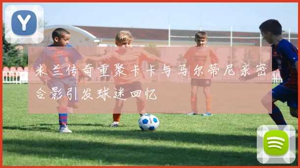 米兰传奇重聚卡卡与马尔蒂尼亲密合影引发球迷回忆