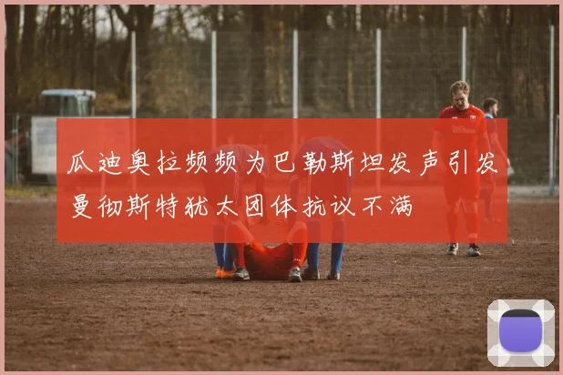 瓜迪奥拉频频为巴勒斯坦发声引发曼彻斯特犹太团体抗议不满