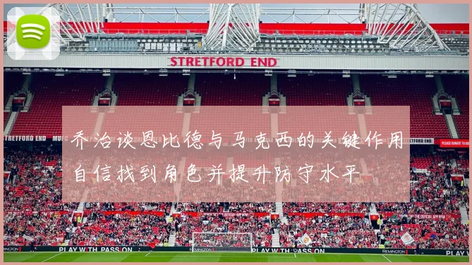 乔治谈恩比德与马克西的关键作用自信找到角色并提升防守水平
