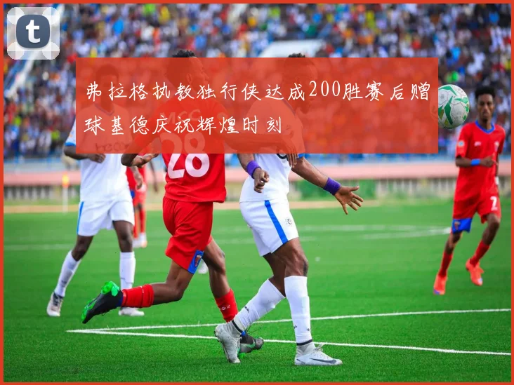 弗拉格执教独行侠达成200胜赛后赠球基德庆祝辉煌时刻