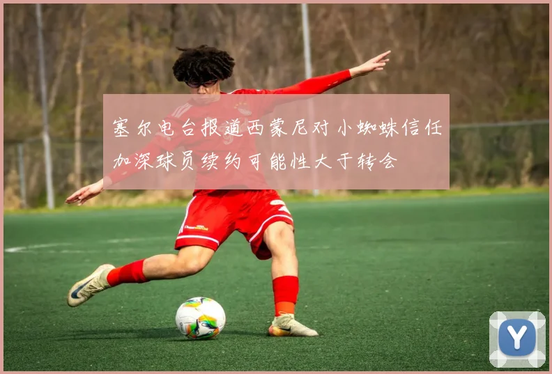塞尔电台报道西蒙尼对小蜘蛛信任加深球员续约可能性大于转会