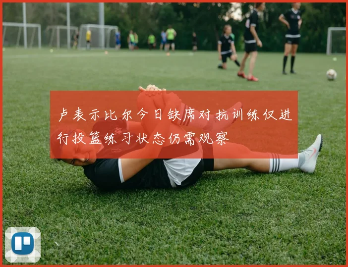 卢表示比尔今日缺席对抗训练仅进行投篮练习状态仍需观察