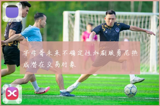 字母哥未来不确定性加剧狼勇尼热成潜在交易对象