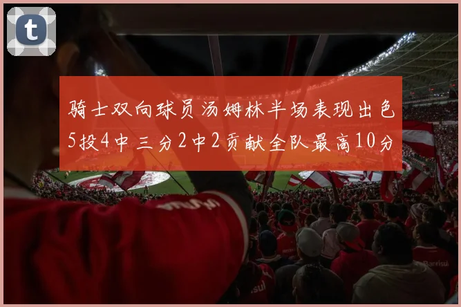 骑士双向球员汤姆林半场表现出色5投4中三分2中2贡献全队最高10分