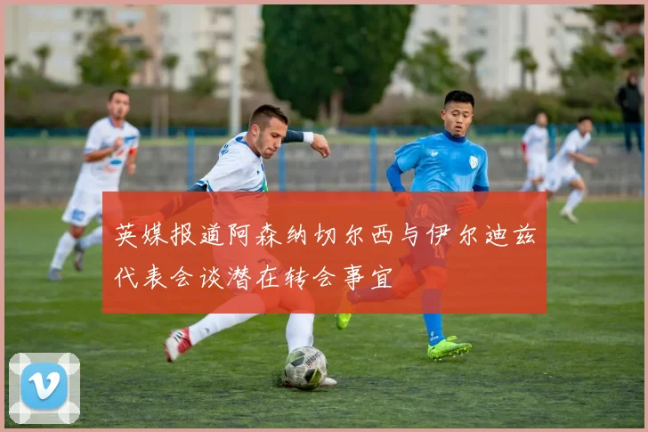 英媒报道阿森纳切尔西与伊尔迪兹代表会谈潜在转会事宜