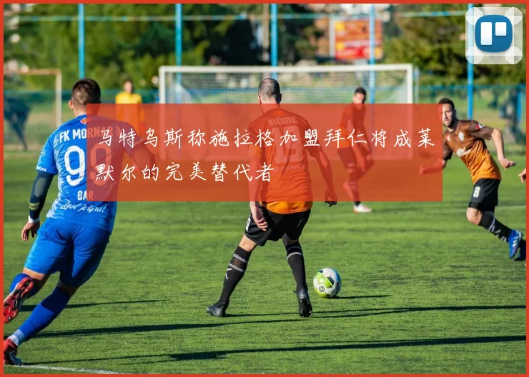 马特乌斯称施拉格加盟拜仁将成莱默尔的完美替代者