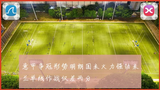 意甲争冠形势明朗国米火力强劲米兰单线作战仅差两分