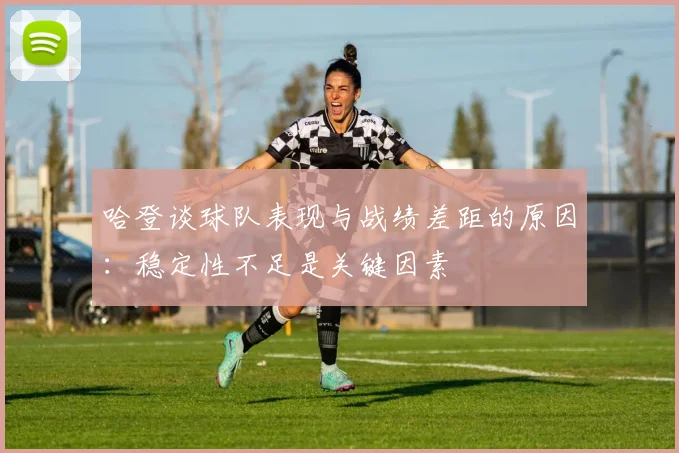 哈登谈球队表现与战绩差距的原因：稳定性不足是关键因素