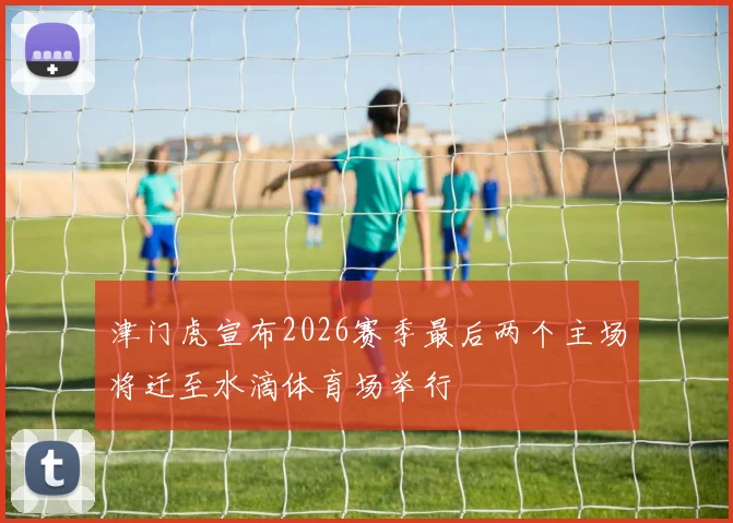 津门虎宣布2026赛季最后两个主场将迁至水滴体育场举行