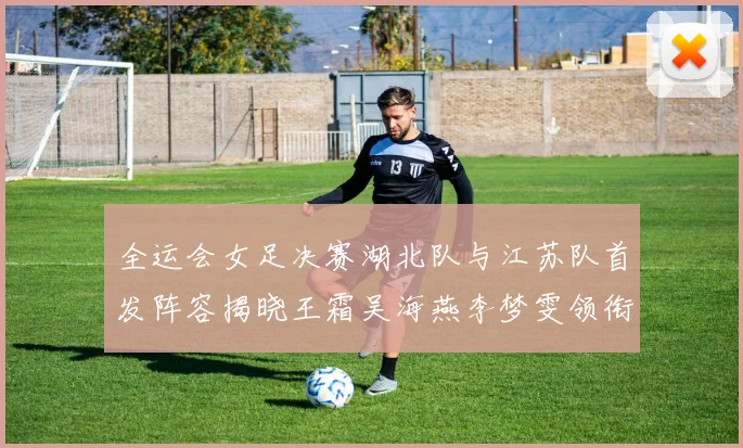 全运会女足决赛湖北队与江苏队首发阵容揭晓王霜吴海燕李梦雯领衔出战